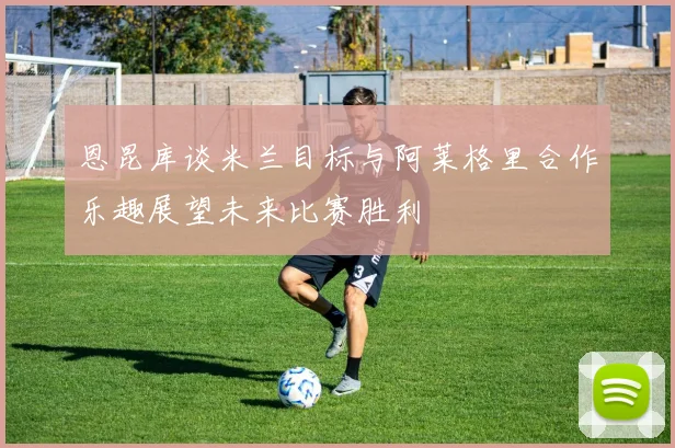 恩昆库谈米兰目标与阿莱格里合作乐趣展望未来比赛胜利