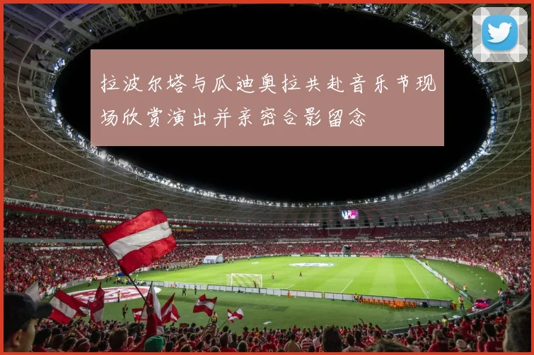 拉波尔塔与瓜迪奥拉共赴音乐节现场欣赏演出并亲密合影留念