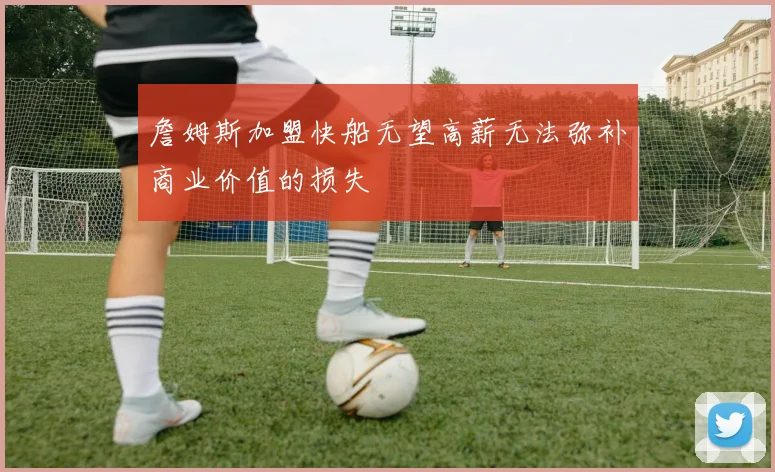 詹姆斯加盟快船无望高薪无法弥补商业价值的损失