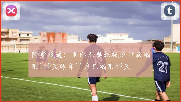 阿斯报道：罗比尼奥积极学习获减刑160天昨年11月已减刑69天