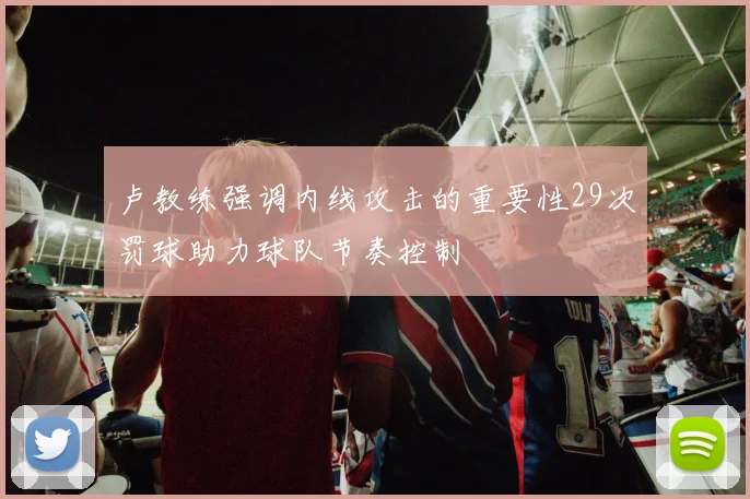 卢教练强调内线攻击的重要性29次罚球助力球队节奏控制