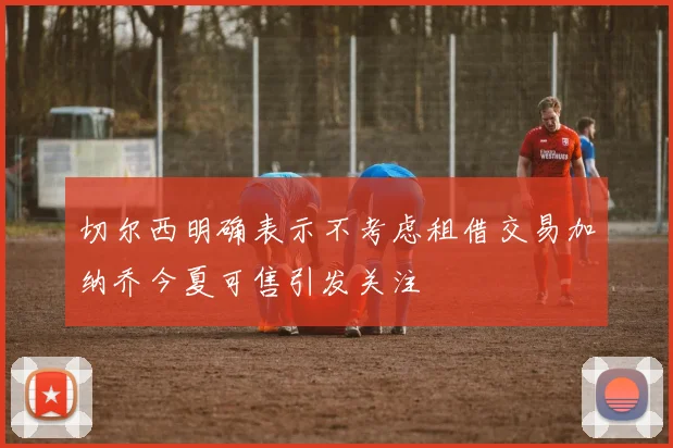 切尔西明确表示不考虑租借交易加纳乔今夏可售引发关注