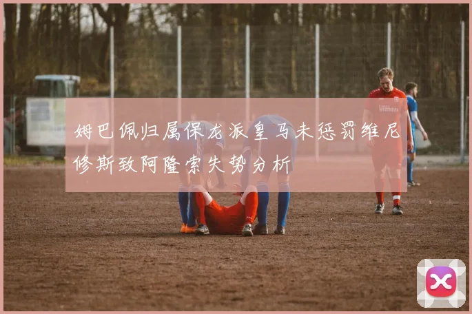 姆巴佩归属保龙派皇马未惩罚维尼修斯致阿隆索失势分析