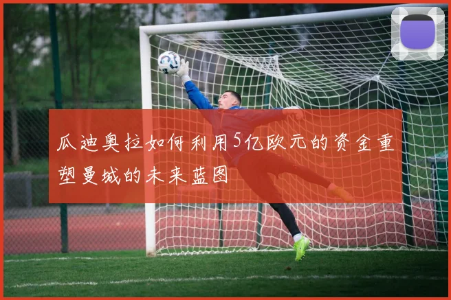 瓜迪奥拉如何利用5亿欧元的资金重塑曼城的未来蓝图