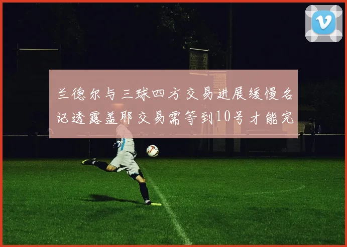 兰德尔与三球四方交易进展缓慢名记透露盖耶交易需等到10号才能完成