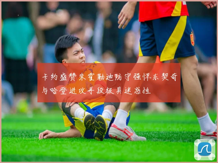 卡约盛赞朱霍勒迪防守强悍东契奇与哈登进攻手段极具迷惑性