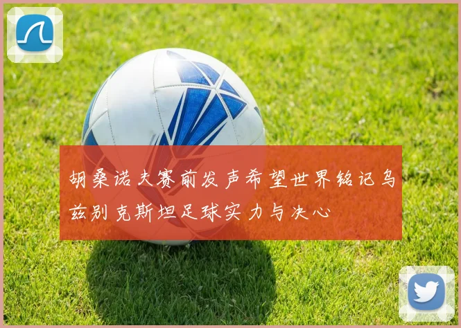 胡桑诺夫赛前发声希望世界铭记乌兹别克斯坦足球实力与决心