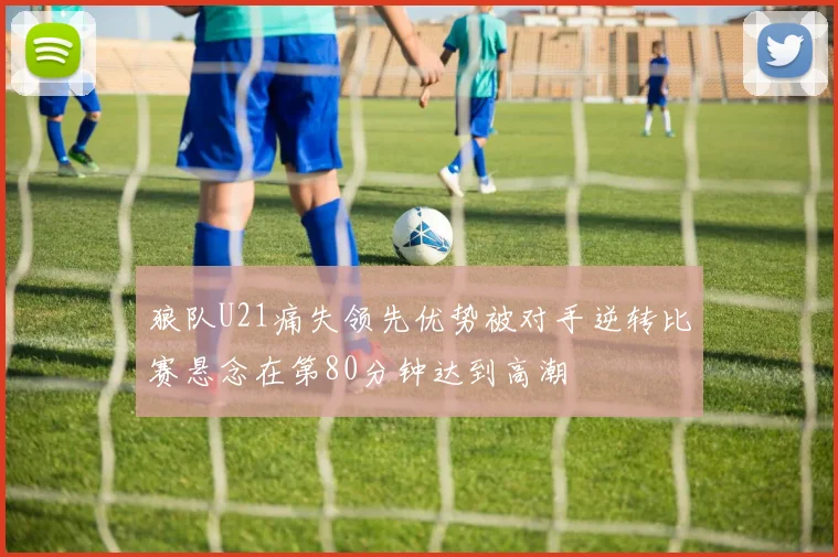 狼队U21痛失领先优势被对手逆转比赛悬念在第80分钟达到高潮