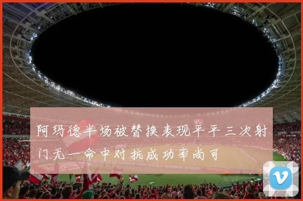 阿玛德半场被替换表现平平三次射门无一命中对抗成功率尚可