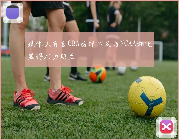 媒体人直言CBA防守不足与NCAA相比显得尤为明显