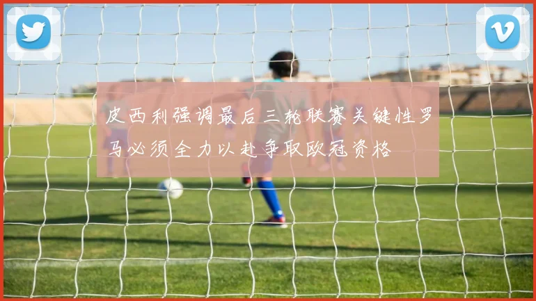 皮西利强调最后三轮联赛关键性罗马必须全力以赴争取欧冠资格