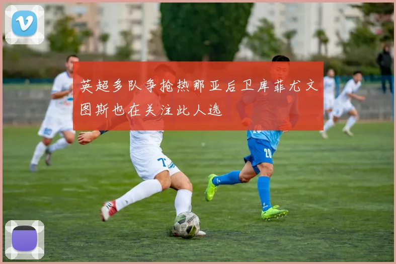 英超多队争抢热那亚后卫库菲尤文图斯也在关注此人选