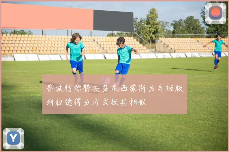 香波特称赞安芬尼西蒙斯为年轻版利拉德得分方式极其相似