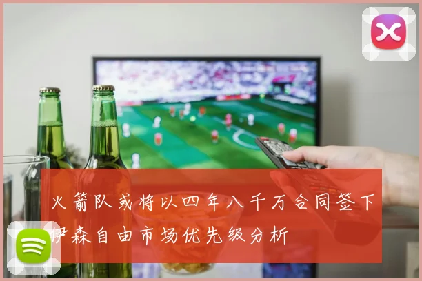 火箭队或将以四年八千万合同签下伊森自由市场优先级分析