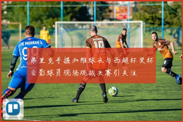 弗里克手握加维球衣与西超杯奖杯合影球员现场观战决赛引关注