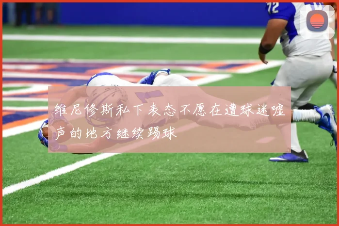 维尼修斯私下表态不愿在遭球迷嘘声的地方继续踢球