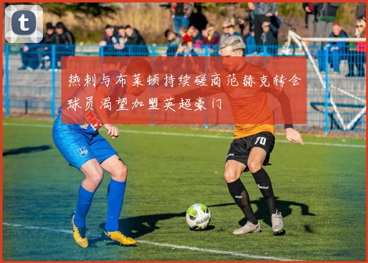 热刺与布莱顿持续磋商范赫克转会球员渴望加盟英超豪门