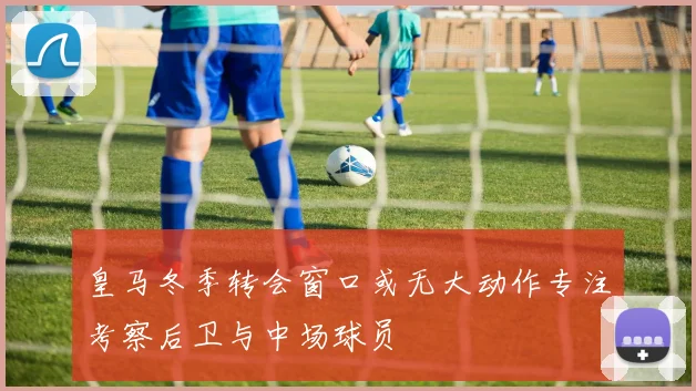 皇马冬季转会窗口或无大动作专注考察后卫与中场球员