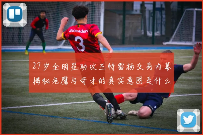 27岁全明星助攻王特雷杨交易内幕揭秘老鹰与奇才的真实意图是什么