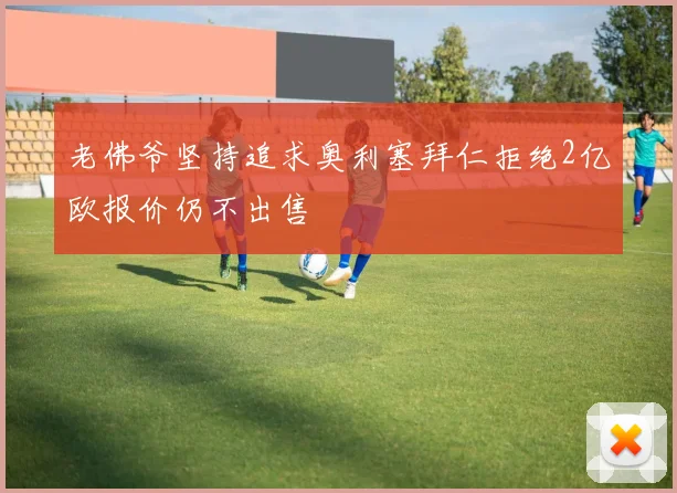 老佛爷坚持追求奥利塞拜仁拒绝2亿欧报价仍不出售