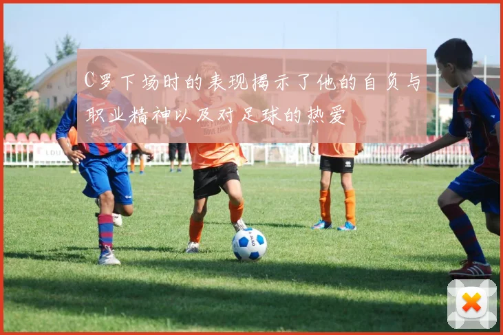 C罗下场时的表现揭示了他的自负与职业精神以及对足球的热爱