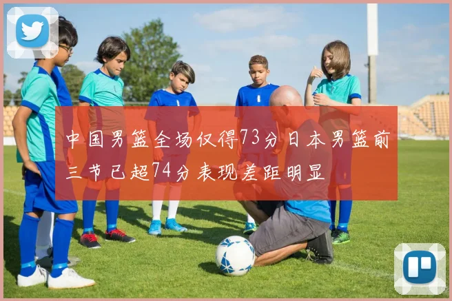 中国男篮全场仅得73分日本男篮前三节已超74分表现差距明显