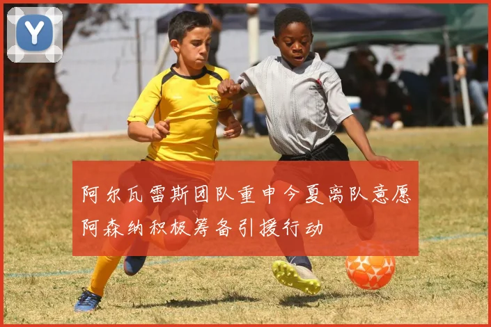 阿尔瓦雷斯团队重申今夏离队意愿阿森纳积极筹备引援行动
