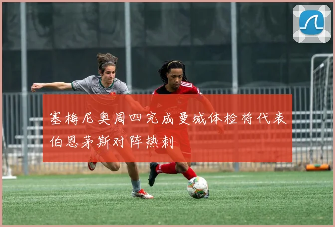 塞梅尼奥周四完成曼城体检将代表伯恩茅斯对阵热刺