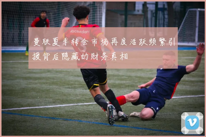 曼联夏季转会市场再度活跃频繁引援背后隐藏的财务真相